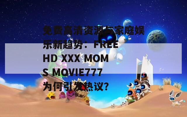 免费高清资源与家庭娱乐新趋势：FREE HD XXX MOMS MOVIE777为何引发热议？