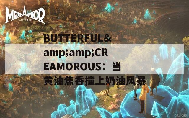 BUTTERFUL&amp;amp;CREAMOROUS：当黄油焦香撞上奶油风暴