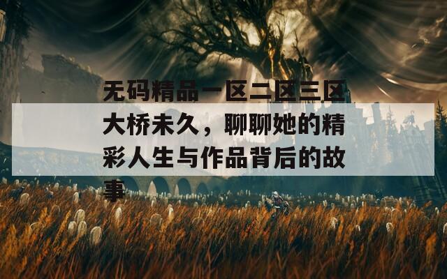 无码精品一区二区三区大桥未久，聊聊她的精彩人生与作品背后的故事