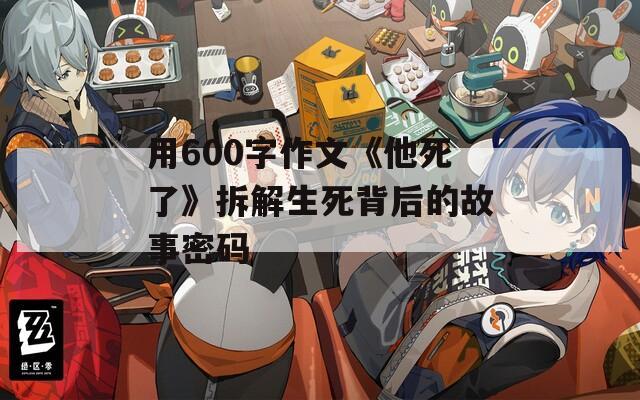 用600字作文《他死了》拆解生死背后的故事密码