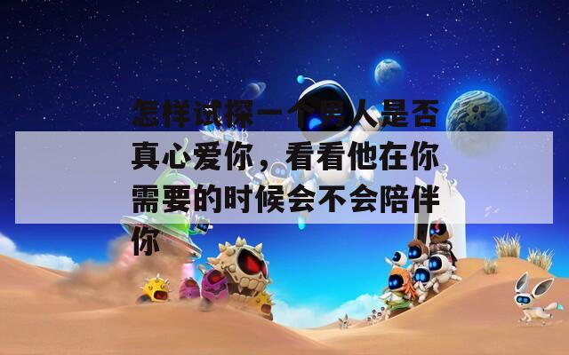 怎样试探一个男人是否真心爱你，看看他在你需要的时候会不会陪伴你