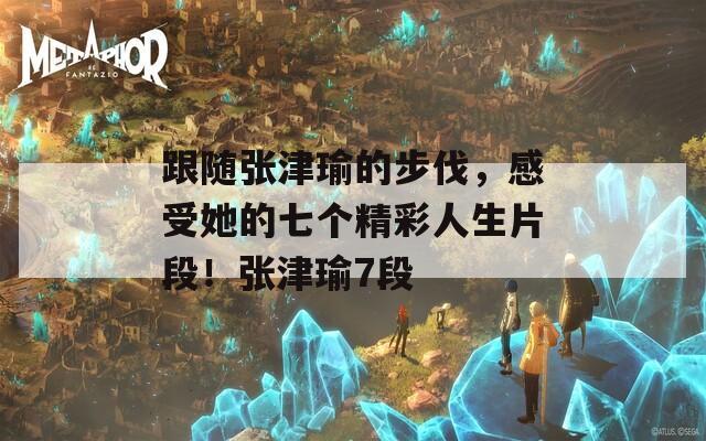 跟随张津瑜的步伐，感受她的七个精彩人生片段！张津瑜7段