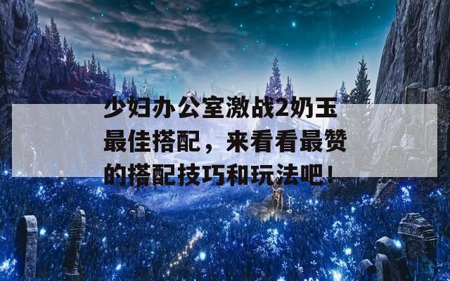 少妇办公室激战2奶玉最佳搭配，来看看最赞的搭配技巧和玩法吧！