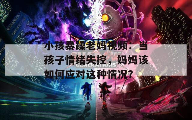 小孩暴躁老妈视频：当孩子情绪失控，妈妈该如何应对这种情况？