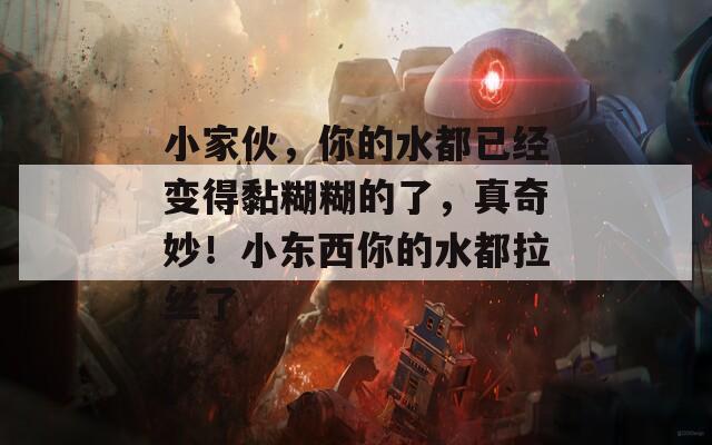 小家伙，你的水都已经变得黏糊糊的了，真奇妙！小东西你的水都拉丝了
