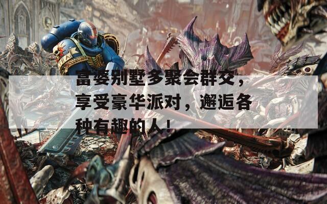 富婆别墅多聚会群交，享受豪华派对，邂逅各种有趣的人！