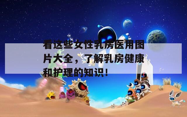 看这些女性乳房医用图片大全，了解乳房健康和护理的知识！