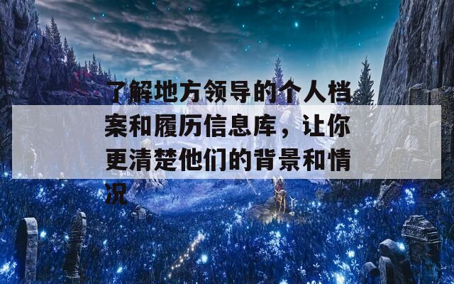 了解地方领导的个人档案和履历信息库，让你更清楚他们的背景和情况