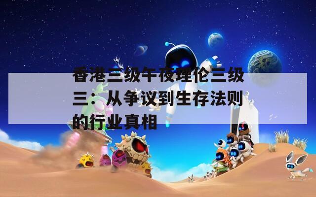 香港三级午夜理伦三级三：从争议到生存法则的行业真相