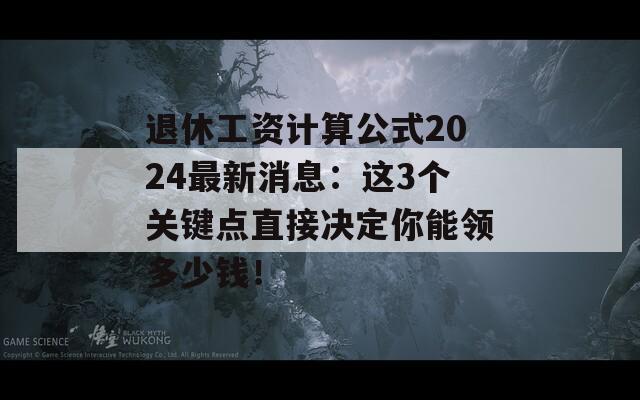 退休工资计算公式2024最新消息：这3个关键点直接决定你能领多少钱！