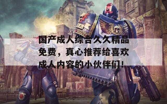 国产成人综合久久精品免费，真心推荐给喜欢成人内容的小伙伴们！