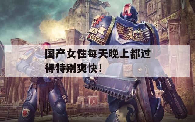 国产女性每天晚上都过得特别爽快！