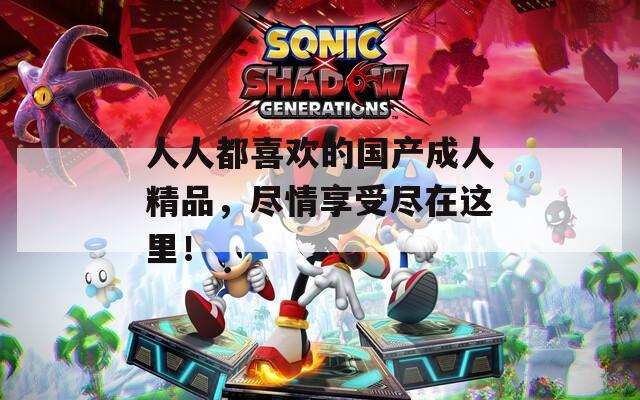 人人都喜欢的国产成人精品，尽情享受尽在这里！