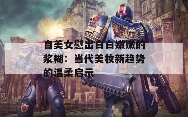 自美女慰出白白嫩嫩的浆糊：当代美妆新趋势的温柔启示