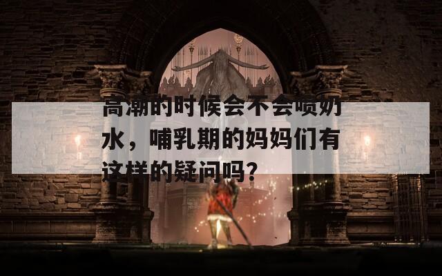 高潮的时候会不会喷奶水，哺乳期的妈妈们有这样的疑问吗？  第1张