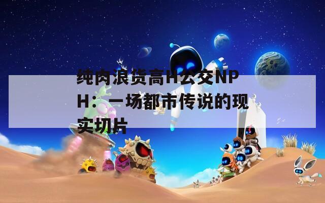 纯肉浪货高H公交NPH：一场都市传说的现实切片