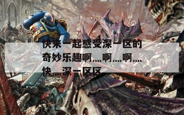 快来一起感受深一区的奇妙乐趣啊灬啊灬啊灬快灬深一区区
