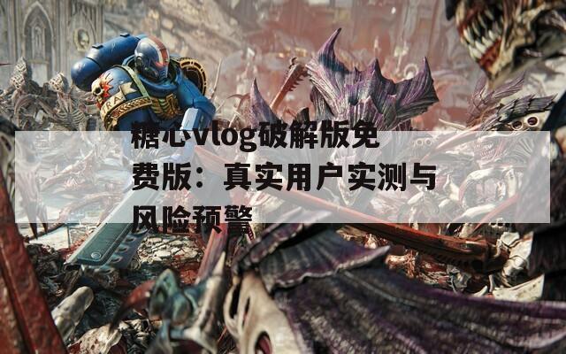糖心vlog破解版免费版：真实用户实测与风险预警