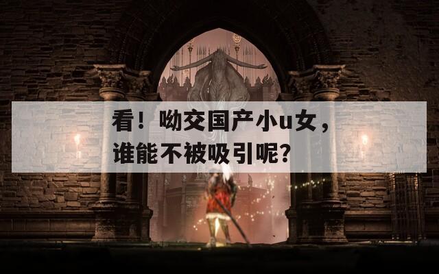 看！呦交国产小u女，谁能不被吸引呢？