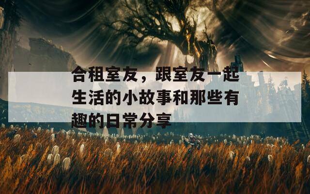 合租室友，跟室友一起生活的小故事和那些有趣的日常分享
