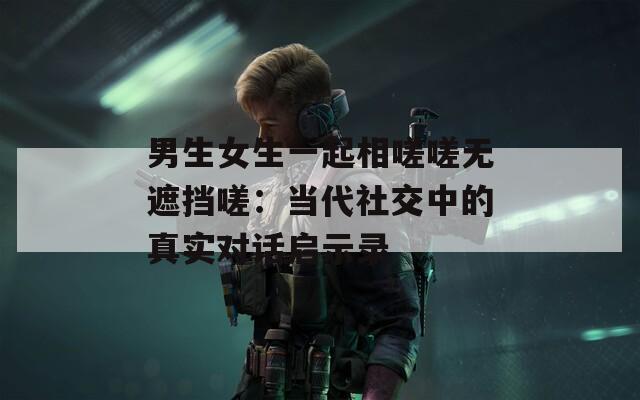男生女生一起相嗟嗟无遮挡嗟：当代社交中的真实对话启示录