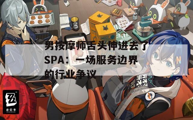 男按摩师舌头伸进去了SPA：一场服务边界的行业争议
