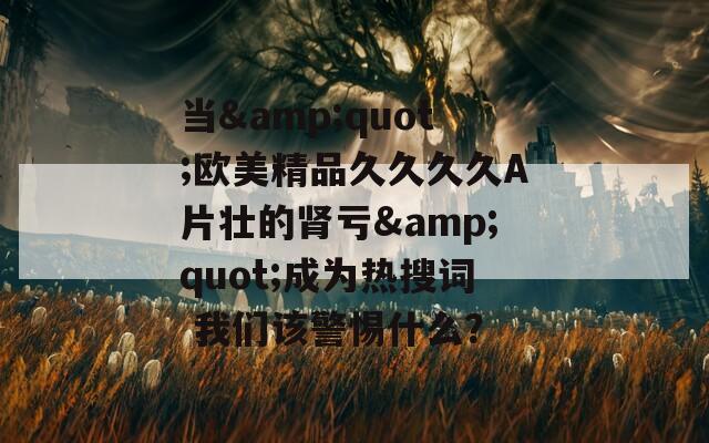 当&amp;quot;欧美精品久久久久A片壮的肾亏&amp;quot;成为热搜词 我们该警惕什么？