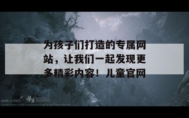 为孩子们打造的专属网站，让我们一起发现更多精彩内容！儿童官网