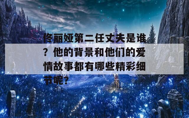 佟丽娅第二任丈夫是谁？他的背景和他们的爱情故事都有哪些精彩细节呢？