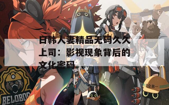 日韩人妻精品无码久久上司：影视现象背后的文化密码