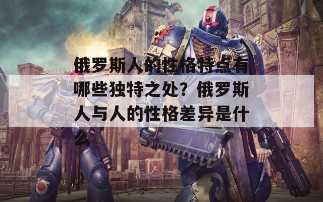 俄罗斯人的性格特点有哪些独特之处？俄罗斯人与人的性格差异是什么