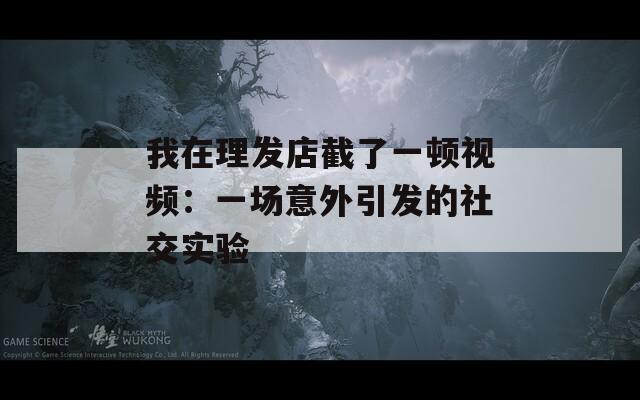 我在理发店截了一顿视频：一场意外引发的社交实验  第1张