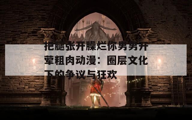 把腿张开臊烂你男男开荤粗肉动漫：圈层文化下的争议与狂欢