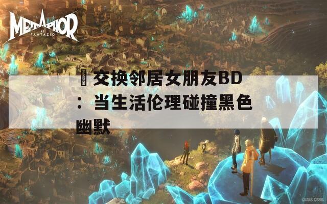 巜交换邻居女朋友BD：当生活伦理碰撞黑色幽默  第1张