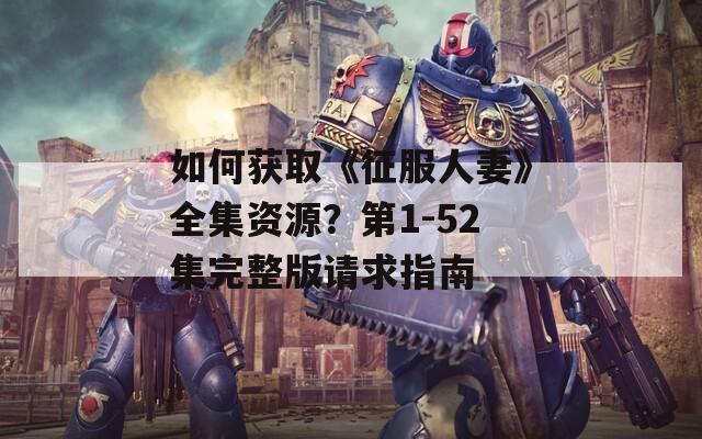 如何获取《征服人妻》全集资源？第1-52集完整版请求指南