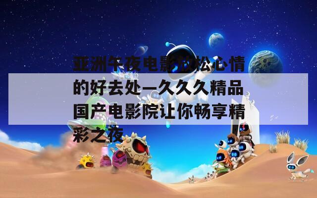 亚洲午夜电影放松心情的好去处—久久久精品国产电影院让你畅享精彩之夜  第1张