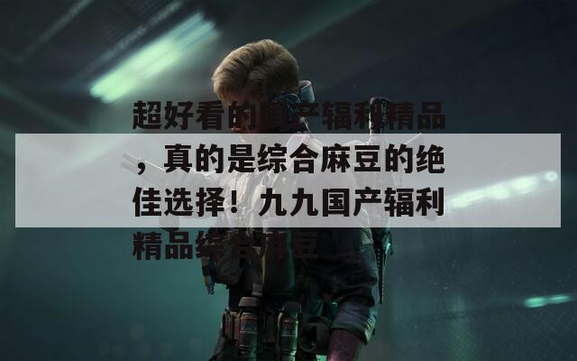 超好看的国产辐利精品，真的是综合麻豆的绝佳选择！九九国产辐利精品综合麻豆