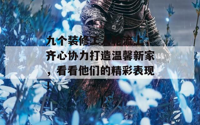九个装修工人轮流上，齐心协力打造温馨新家，看看他们的精彩表现！