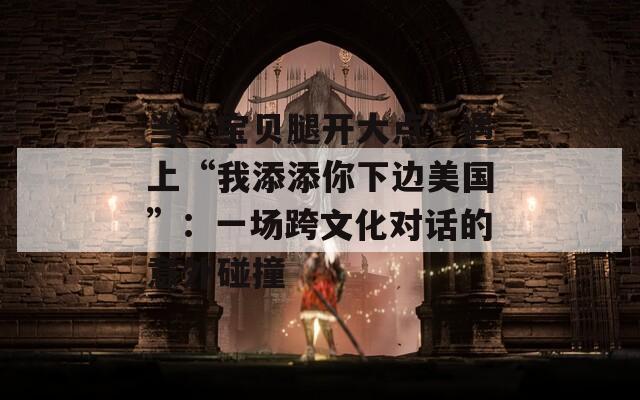 当“宝贝腿开大点”遇上“我添添你下边美国”：一场跨文化对话的意外碰撞  第1张