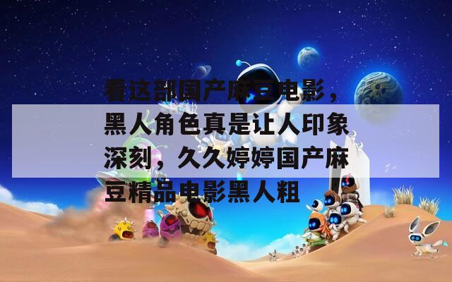 看这部国产麻豆电影，黑人角色真是让人印象深刻，久久婷婷国产麻豆精品电影黑人粗