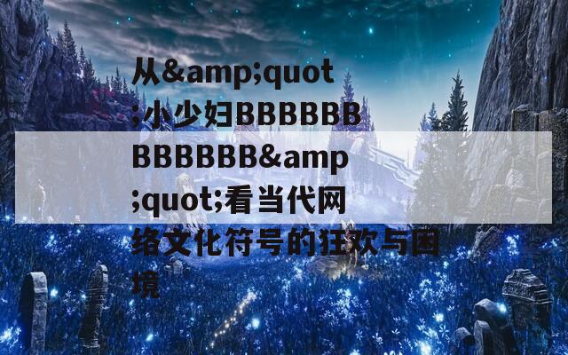 从&amp;quot;小少妇BBBBBBBBBBBB&amp;quot;看当代网络文化符号的狂欢与困境
