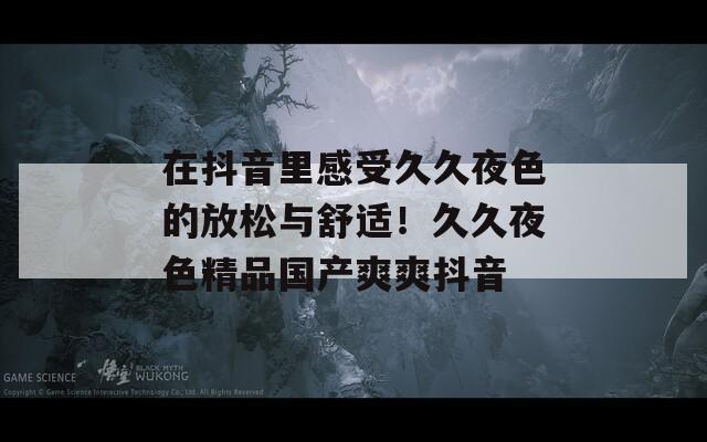 在抖音里感受久久夜色的放松与舒适！久久夜色精品国产爽爽抖音  第1张