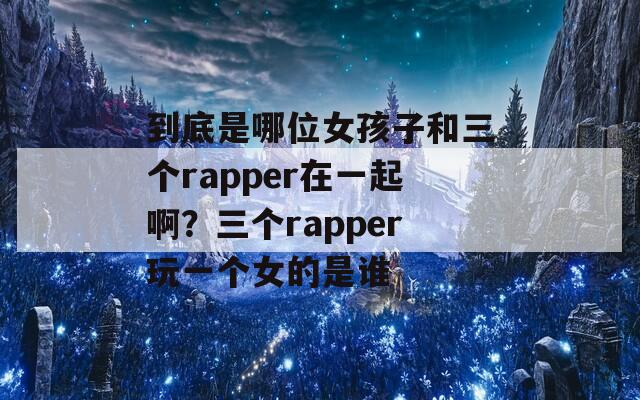 到底是哪位女孩子和三个rapper在一起啊？三个rapper玩一个女的是谁  第1张