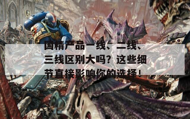 国精产品一线、二线、三线区别大吗？这些细节直接影响你的选择！
