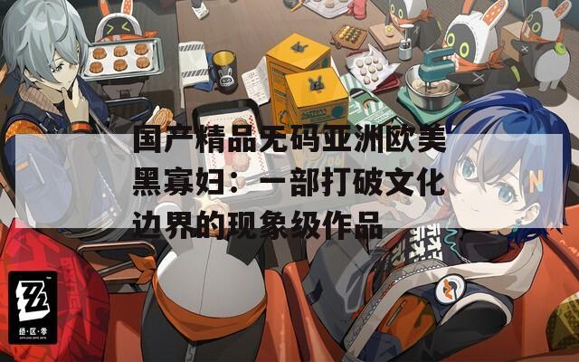 国产精品无码亚洲欧美黑寡妇：一部打破文化边界的现象级作品