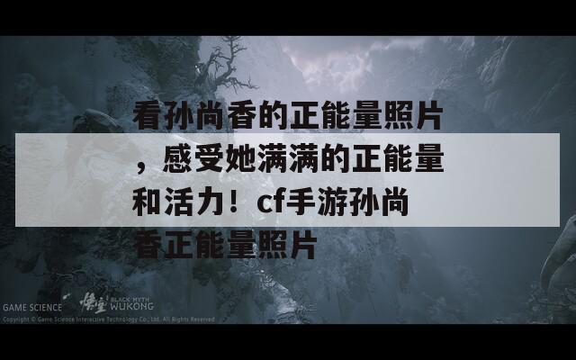 看孙尚香的正能量照片，感受她满满的正能量和活力！cf手游孙尚香正能量照片