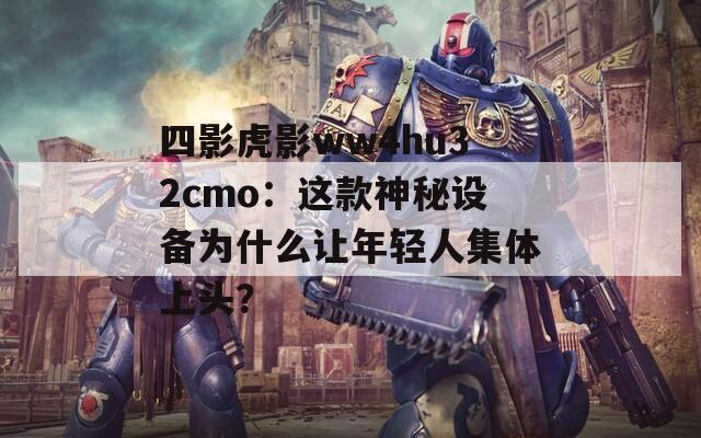 四影虎影ww4hu32cmo：这款神秘设备为什么让年轻人集体上头？