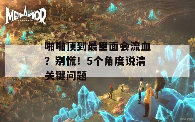 啪啪顶到最里面会流血？别慌！5个角度说清关键问题