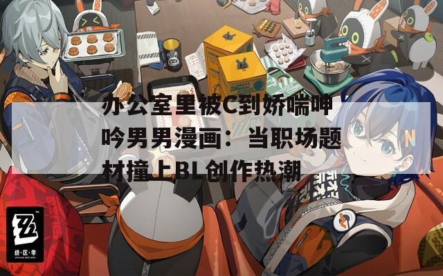 办公室里被C到娇喘呻吟男男漫画：当职场题材撞上BL创作热潮
