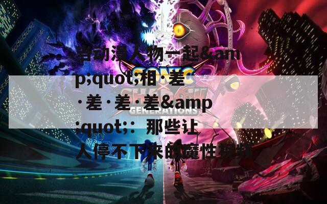 当动漫人物一起&amp;quot;相·差·差·差·差&amp;quot;：那些让人停不下来的魔性视频